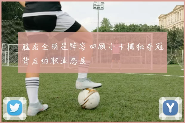 猛龙全明星阵容回顾小卡揭秘夺冠背后的职业态度
