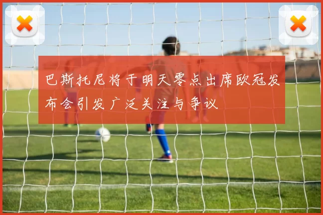 巴斯托尼将于明天零点出席欧冠发布会引发广泛关注与争议