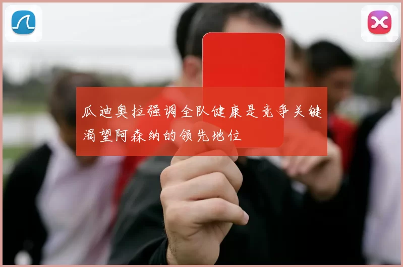 瓜迪奥拉强调全队健康是竞争关键渴望阿森纳的领先地位