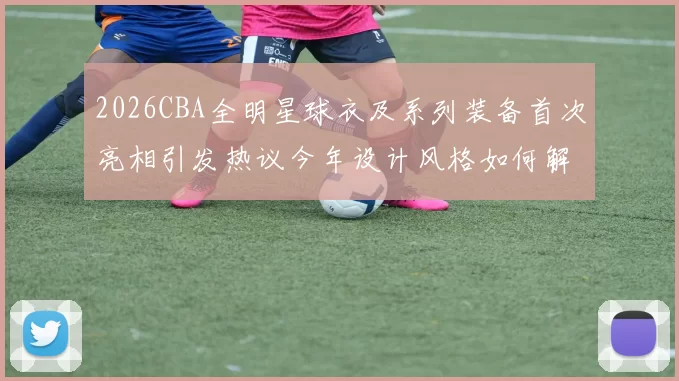 2026CBA全明星球衣及系列装备首次亮相引发热议今年设计风格如何解析