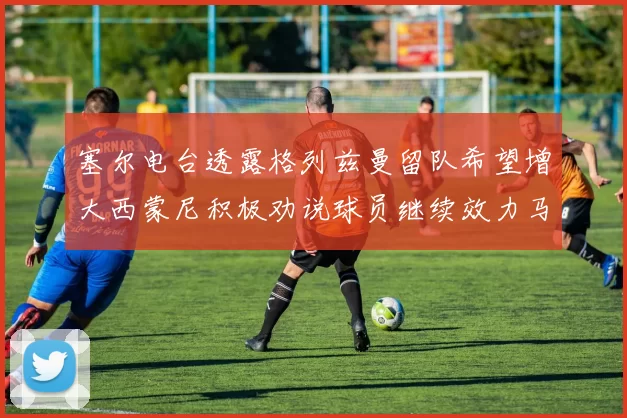 塞尔电台透露格列兹曼留队希望增大西蒙尼积极劝说球员继续效力马竞