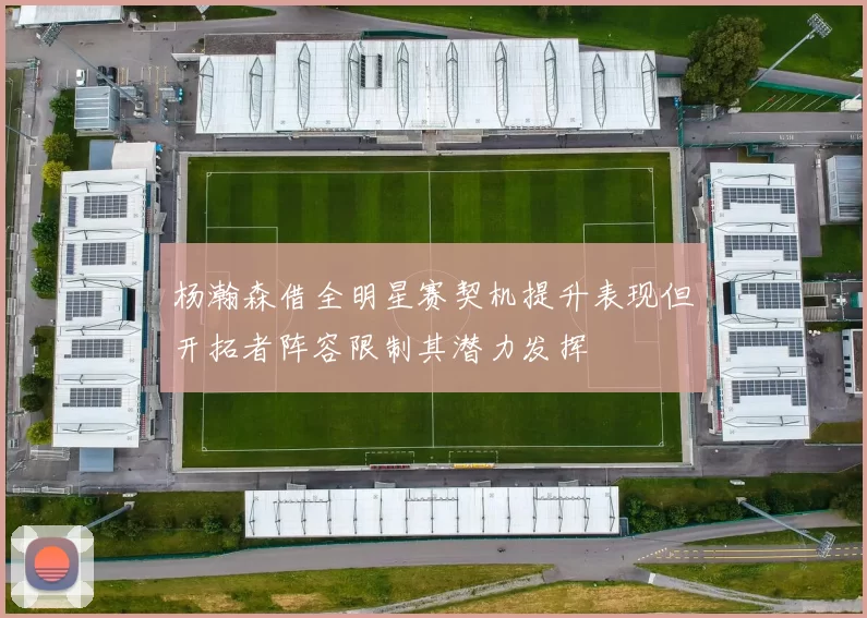 杨瀚森借全明星赛契机提升表现但开拓者阵容限制其潜力发挥