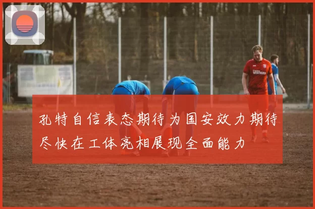 孔特自信表态期待为国安效力期待尽快在工体亮相展现全面能力