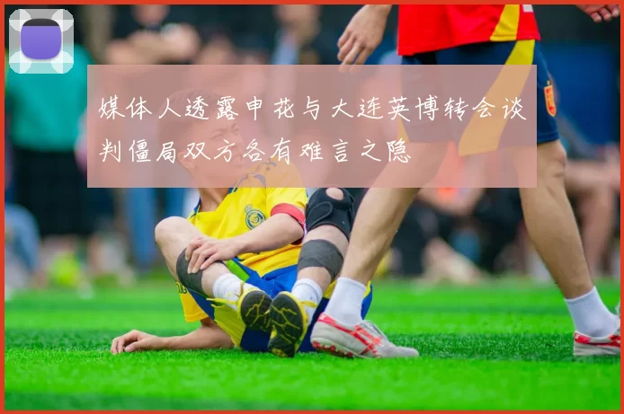 媒体人透露申花与大连英博转会谈判僵局双方各有难言之隐