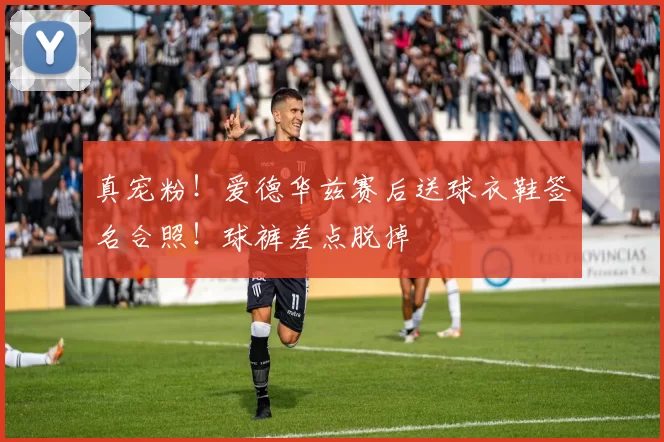真宠粉！爱德华兹赛后送球衣鞋签名合照！球裤差点脱掉