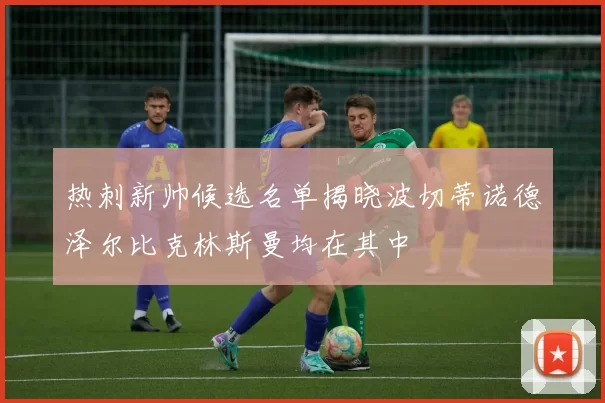 热刺新帅候选名单揭晓波切蒂诺德泽尔比克林斯曼均在其中