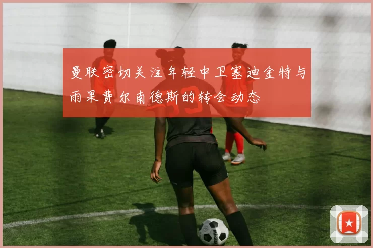 曼联密切关注年轻中卫塞迪金特与雨果费尔南德斯的转会动态