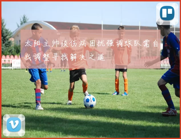 太阳主帅谈伤病困扰强调球队需自我调整寻找解决之道