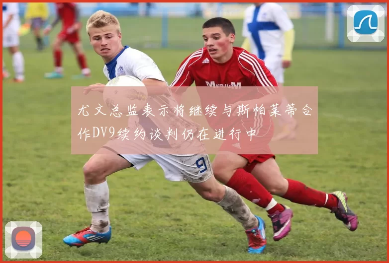 尤文总监表示将继续与斯帕莱蒂合作DV9续约谈判仍在进行中