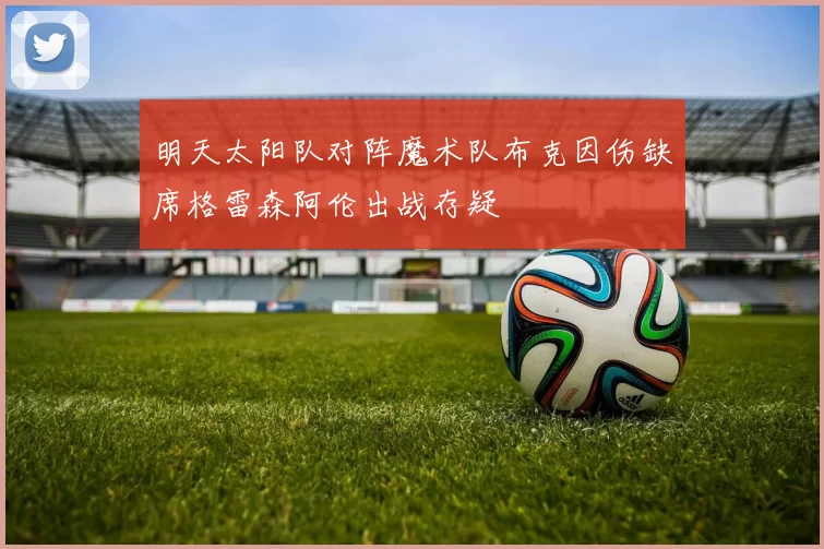 明天太阳队对阵魔术队布克因伤缺席格雷森阿伦出战存疑