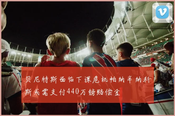 贝尼特斯面临下课危机帕纳辛纳科斯或需支付440万镑赔偿金