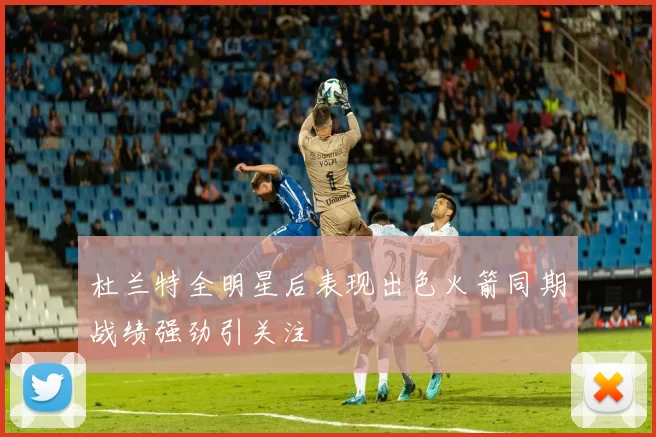杜兰特全明星后表现出色火箭同期战绩强劲引关注