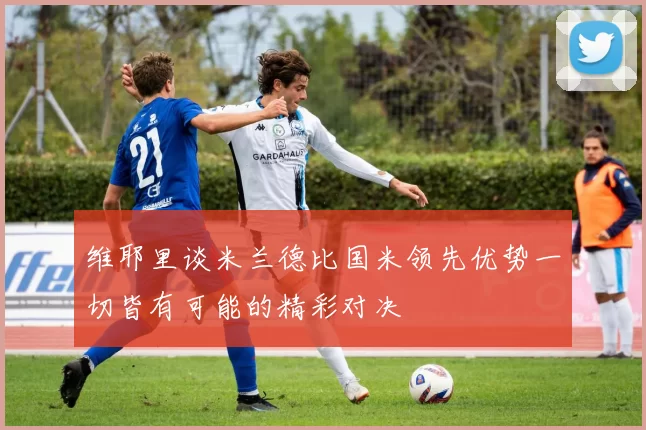 维耶里谈米兰德比国米领先优势一切皆有可能的精彩对决