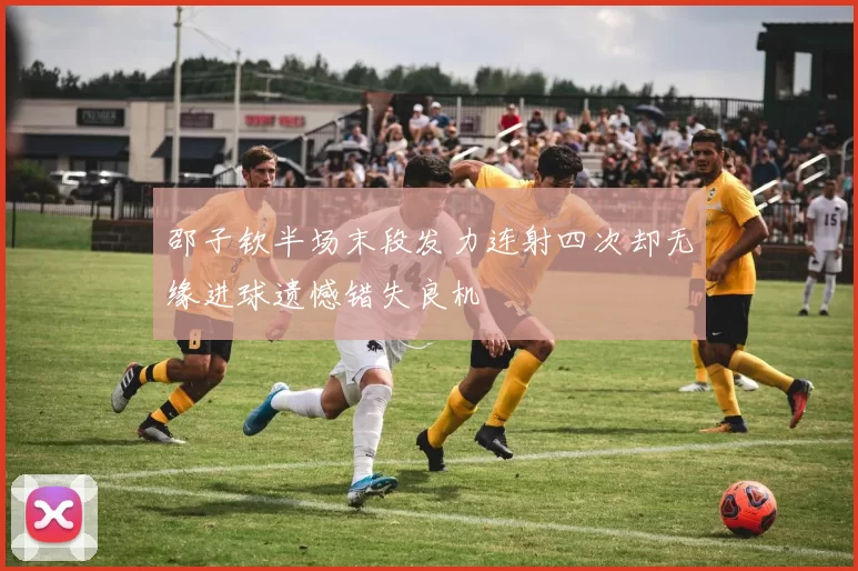 邵子钦半场末段发力连射四次却无缘进球遗憾错失良机