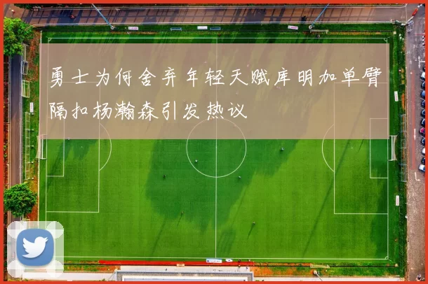 勇士为何舍弃年轻天赋库明加单臂隔扣杨瀚森引发热议