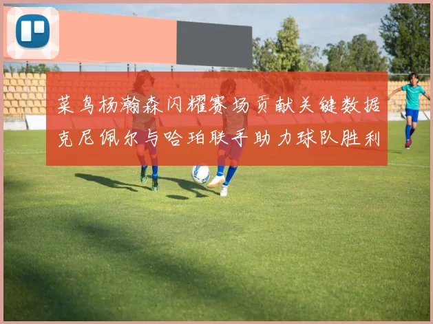 菜鸟杨瀚森闪耀赛场贡献关键数据克尼佩尔与哈珀联手助力球队胜利
