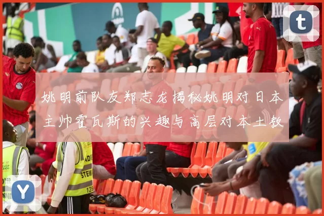 姚明前队友郑志龙揭秘姚明对日本主帅霍瓦斯的兴趣与高层对本土教练的偏好