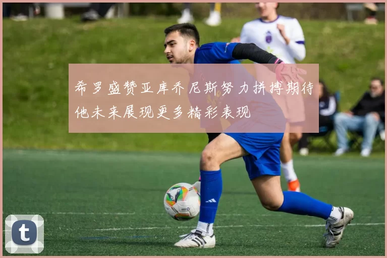 希罗盛赞亚库乔尼斯努力拼搏期待他未来展现更多精彩表现