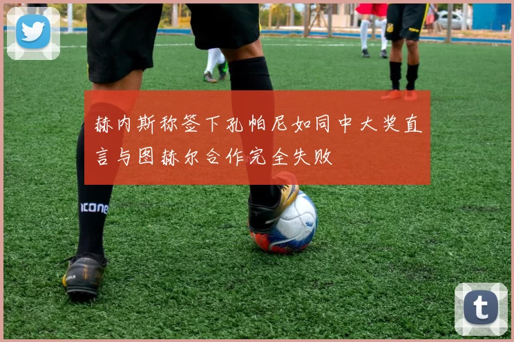 赫内斯称签下孔帕尼如同中大奖直言与图赫尔合作完全失败