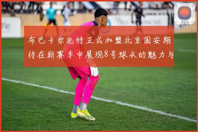 布巴卡尔孔特正式加盟北京国安期待在新赛季中展现8号球衣的魅力与实力
